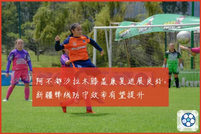阿不都沙拉木膝盖康复进展良好，新疆锋线防守效率有望提升
