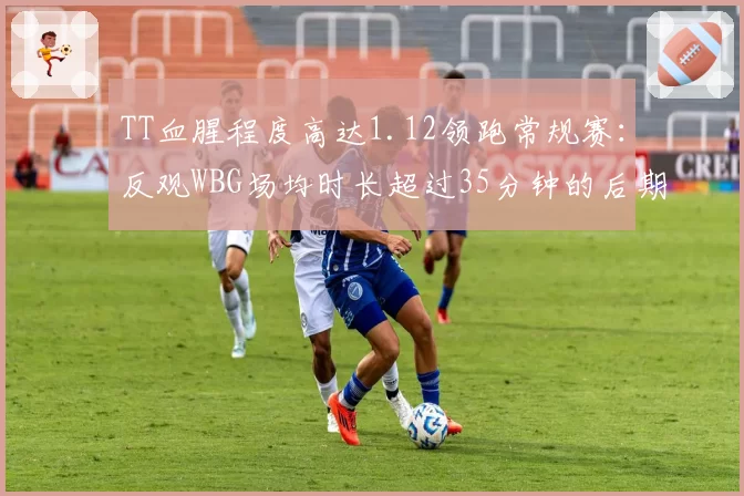 TT血腥程度高达1.12领跑常规赛:反观WBG场均时长超过35分钟的后期疲劳隐忧