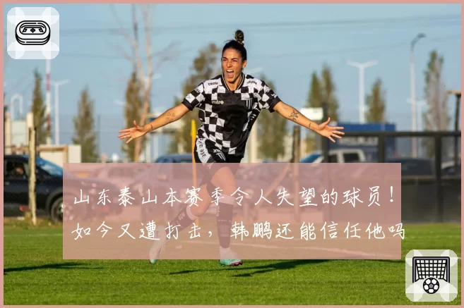 山东泰山本赛季令人失望的球员!如今又遭打击,韩鹏还能信任他吗