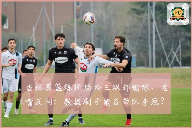 吉林男篮琼斯场均三双却输球，名嘴反问：数据刷子能否带队夺冠？