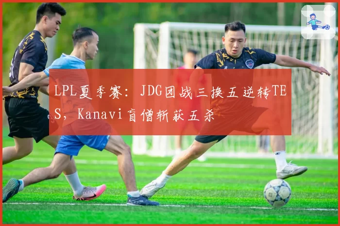 LPL夏季赛：JDG团战三换五逆转TES，Kanavi盲僧斩获五杀