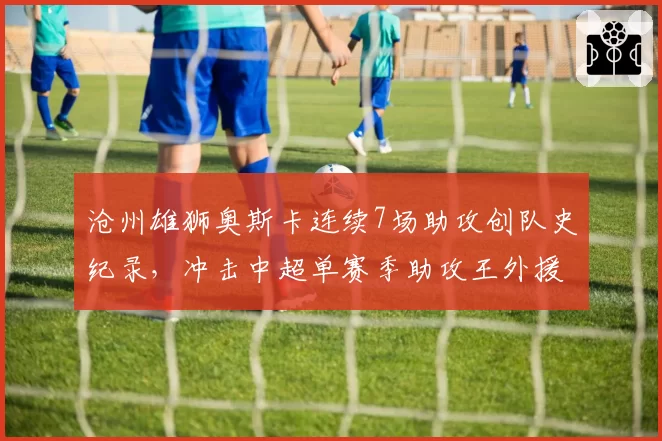 沧州雄狮奥斯卡连续7场助攻创队史纪录，冲击中超单赛季助攻王外援里程碑