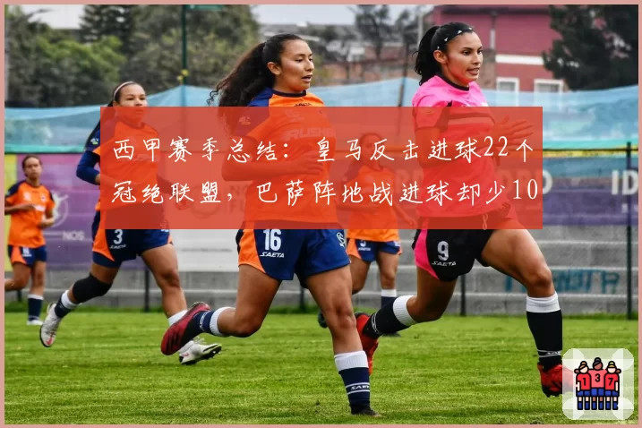 西甲赛季总结：皇马反击进球22个冠绝联盟，巴萨阵地战进球却少10个