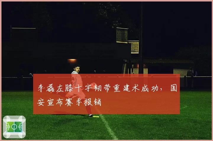 李磊左膝十字韧带重建术成功，国安宣布赛季报销