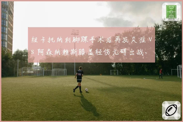 纽卡托纳利脚踝手术后再发炎症 vs 阿森纳赖斯膝盖轻伤无碍出战,英超中场伤病管理效率对比
