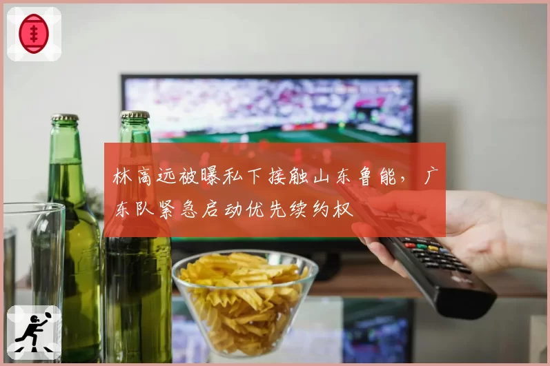 林高远被曝私下接触山东鲁能，广东队紧急启动优先续约权