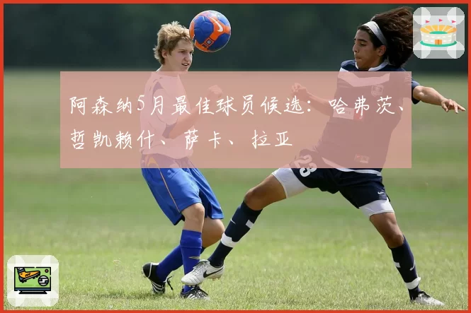 阿森纳5月最佳球员候选：哈弗茨、哲凯赖什、萨卡、拉亚