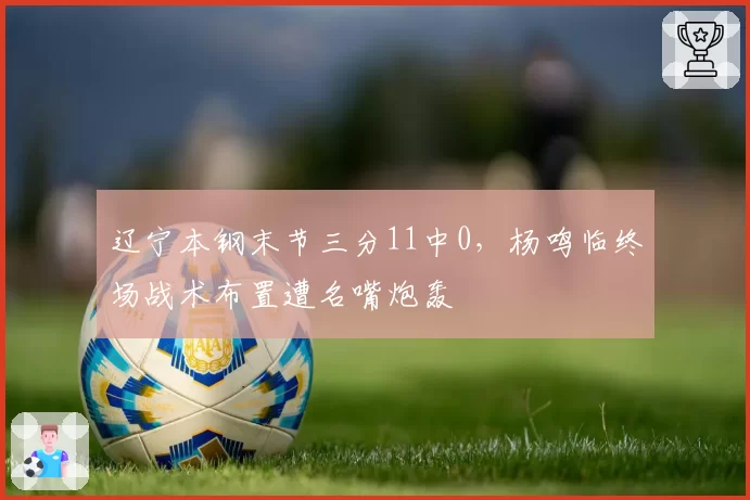 辽宁本钢末节三分11中0，杨鸣临终场战术布置遭名嘴炮轰
