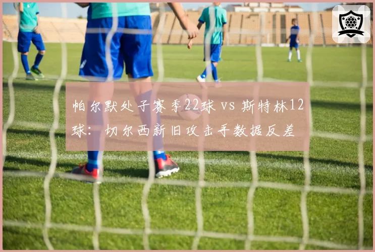 帕尔默处子赛季22球 vs 斯特林12球：切尔西新旧攻击手数据反差