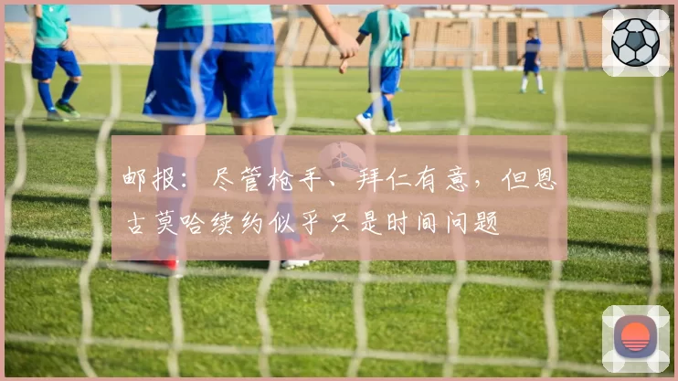 邮报：尽管枪手、拜仁有意，但恩古莫哈续约似乎只是时间问题