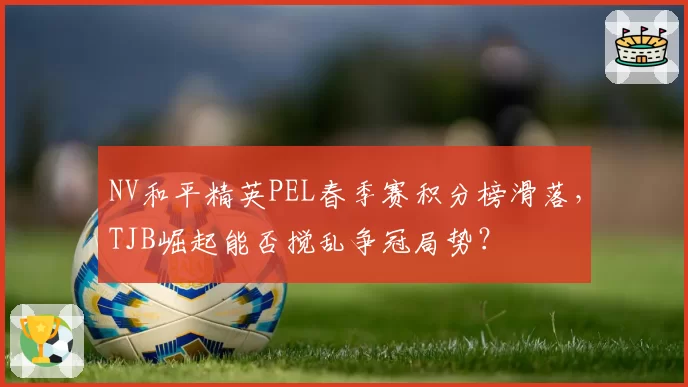 NV和平精英PEL春季赛积分榜滑落，TJB崛起能否搅乱争冠局势？