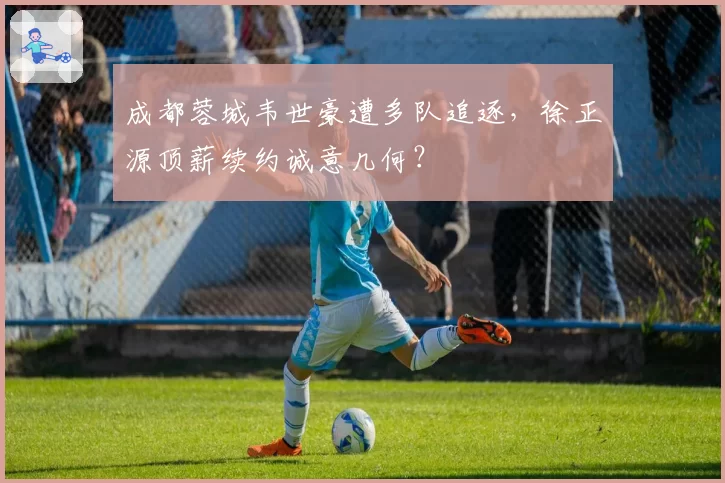 成都蓉城韦世豪遭多队追逐，徐正源顶薪续约诚意几何？