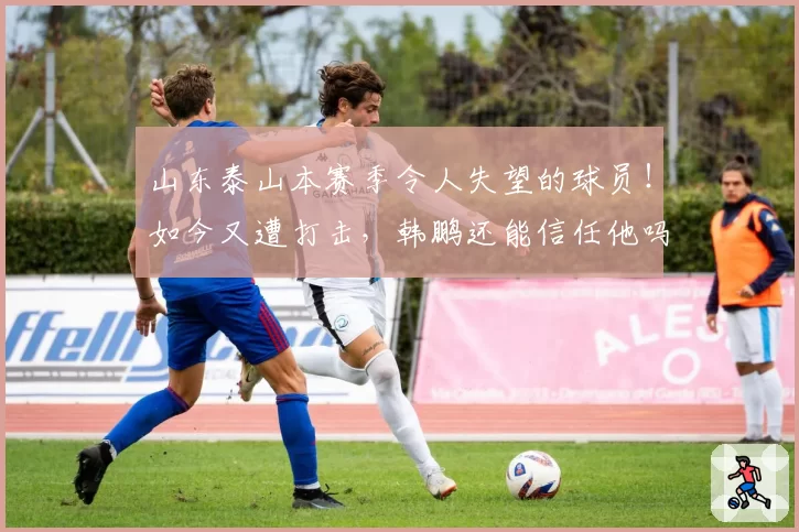 山东泰山本赛季令人失望的球员!如今又遭打击,韩鹏还能信任他吗