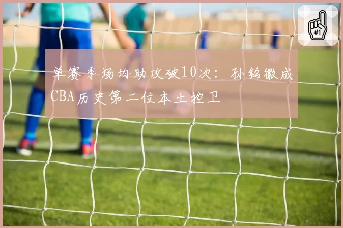 单赛季场均助攻破10次：孙铭徽成CBA历史第二位本土控卫